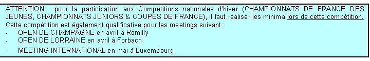 Zone de Texte: ATTENTION : pour la participation aux Comptitions nationales d'hiver (CHAMPIONNATS DE FRANCE DES JEUNES, CHAMPIONNATS JUNIORS & COUPES DE FRANCE), il faut raliser les minima lors de cette comptition. Cette comptition est galement qualificative pour les meetings suivant :
-	OPEN DE CHAMPAGNE en avril  Romilly			
-	OPEN DE LORRAINE en avril  Forbach
-	MEETING INTERNATIONAL en mai  Luxembourg
